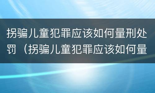 拐骗儿童犯罪应该如何量刑处罚（拐骗儿童犯罪应该如何量刑处罚呢）