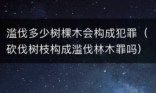 滥伐多少树棵木会构成犯罪（砍伐树枝构成滥伐林木罪吗）