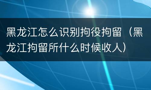 黑龙江怎么识别拘役拘留（黑龙江拘留所什么时候收人）