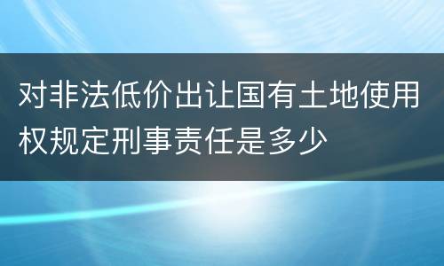 对非法低价出让国有土地使用权规定刑事责任是多少