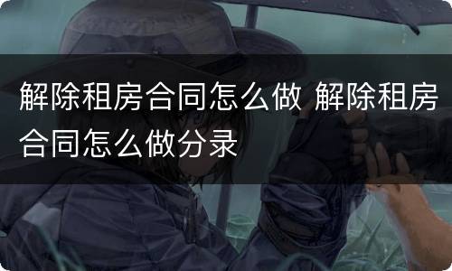 解除租房合同怎么做 解除租房合同怎么做分录