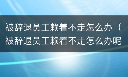 被辞退员工赖着不走怎么办（被辞退员工赖着不走怎么办呢）