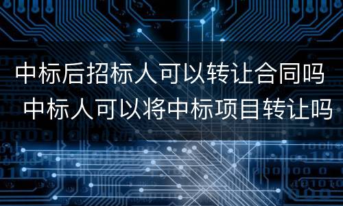 中标后招标人可以转让合同吗 中标人可以将中标项目转让吗?