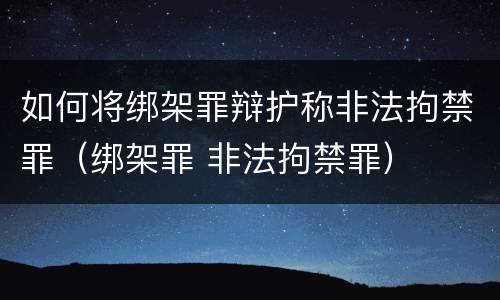 如何将绑架罪辩护称非法拘禁罪（绑架罪 非法拘禁罪）