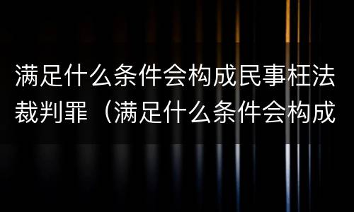 满足什么条件会构成民事枉法裁判罪（满足什么条件会构成民事枉法裁判罪行）