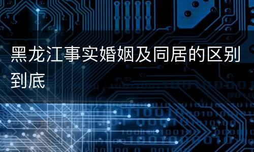 黑龙江事实婚姻及同居的区别到底