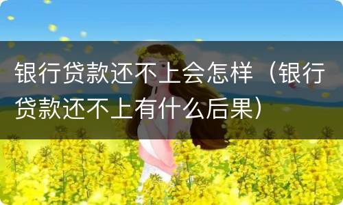 银行贷款还不上会怎样（银行贷款还不上有什么后果）