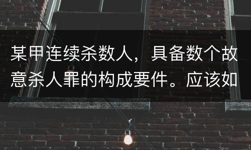 某甲连续杀数人，具备数个故意杀人罪的构成要件。应该如何定罪量刑