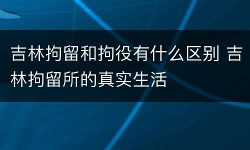 吉林拘留和拘役有什么区别 吉林拘留所的真实生活