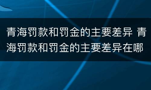 青海罚款和罚金的主要差异 青海罚款和罚金的主要差异在哪