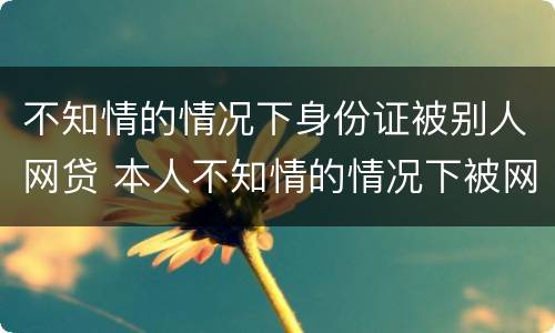 不知情的情况下身份证被别人网贷 本人不知情的情况下被网络贷款