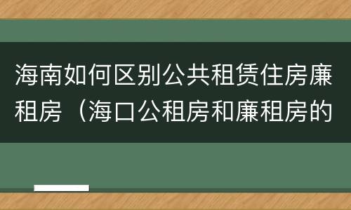 海南如何区别公共租赁住房廉租房（海口公租房和廉租房的区别）