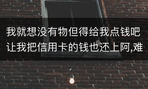 我就想没有物但得给我点钱吧让我把信用卡的钱也还上阿,难道我这十年就这样什么都没