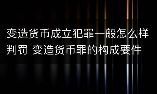 变造货币成立犯罪一般怎么样判罚 变造货币罪的构成要件