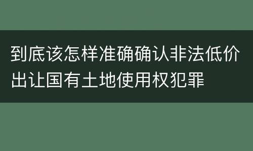 到底该怎样准确确认非法低价出让国有土地使用权犯罪