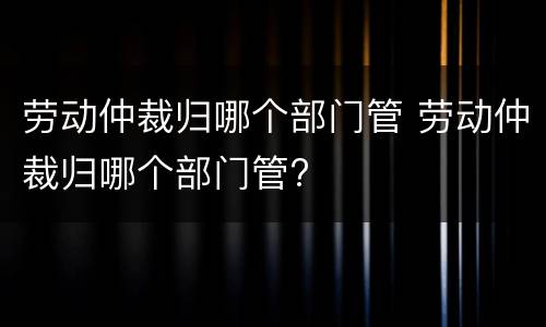 劳动仲裁归哪个部门管 劳动仲裁归哪个部门管?