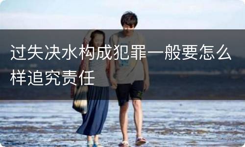 过失决水构成犯罪一般要怎么样追究责任