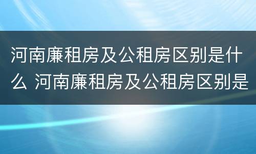 河南廉租房及公租房区别是什么 河南廉租房及公租房区别是什么呢