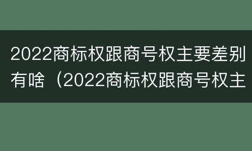 2022商标权跟商号权主要差别有啥（2022商标权跟商号权主要差别有啥不同）