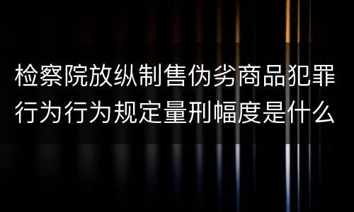 检察院放纵制售伪劣商品犯罪行为行为规定量刑幅度是什么