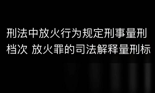刑法中放火行为规定刑事量刑档次 放火罪的司法解释量刑标准