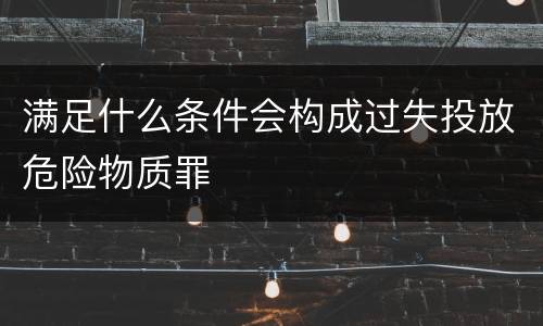 满足什么条件会构成过失投放危险物质罪