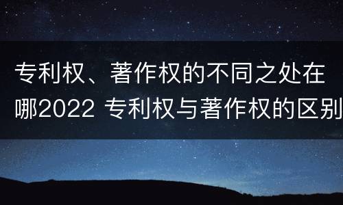 专利权、著作权的不同之处在哪2022 专利权与著作权的区别与联系
