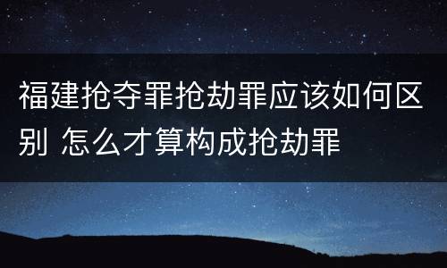 福建抢夺罪抢劫罪应该如何区别 怎么才算构成抢劫罪