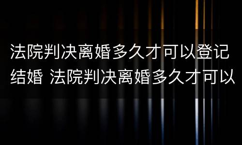 法院判决离婚多久才可以登记结婚 法院判决离婚多久才可以登记结婚证