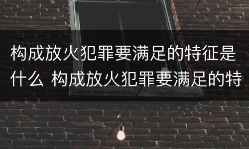 构成放火犯罪要满足的特征是什么 构成放火犯罪要满足的特征是什么呢