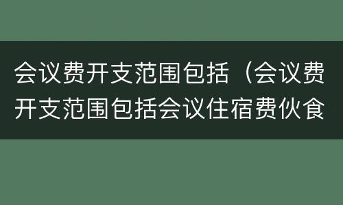 会议费开支范围包括（会议费开支范围包括会议住宿费伙食费）
