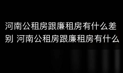 河南公租房跟廉租房有什么差别 河南公租房跟廉租房有什么差别嘛