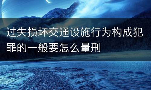 过失损坏交通设施行为构成犯罪的一般要怎么量刑