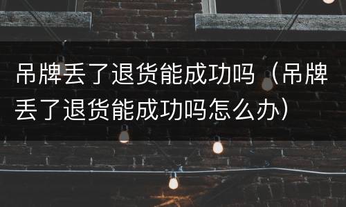 吊牌丢了退货能成功吗（吊牌丢了退货能成功吗怎么办）
