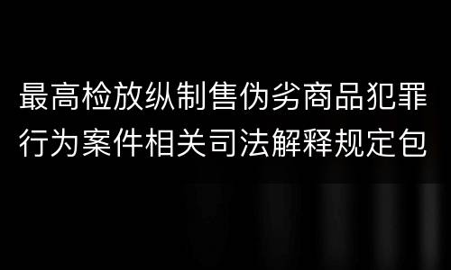 最高检放纵制售伪劣商品犯罪行为案件相关司法解释规定包括什么主要内容