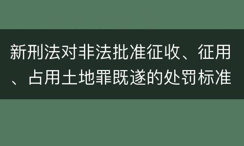 新刑法对非法批准征收、征用、占用土地罪既遂的处罚标准有哪些