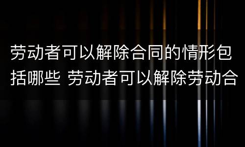劳动者可以解除合同的情形包括哪些 劳动者可以解除劳动合同的情形包括