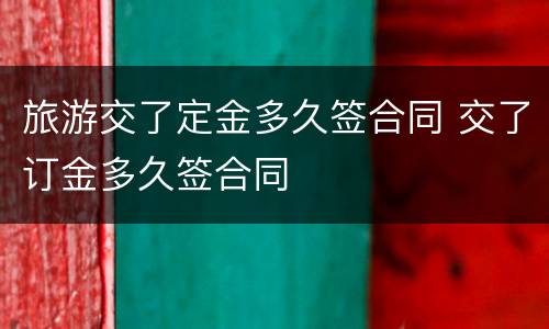 旅游交了定金多久签合同 交了订金多久签合同