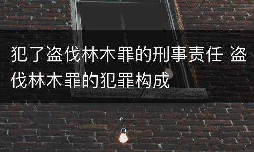 犯了盗伐林木罪的刑事责任 盗伐林木罪的犯罪构成