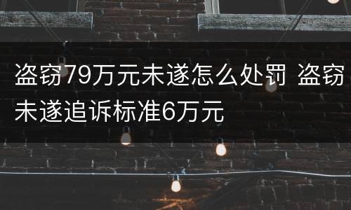 盗窃79万元未遂怎么处罚 盗窃未遂追诉标准6万元