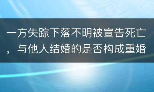 一方失踪下落不明被宣告死亡，与他人结婚的是否构成重婚罪