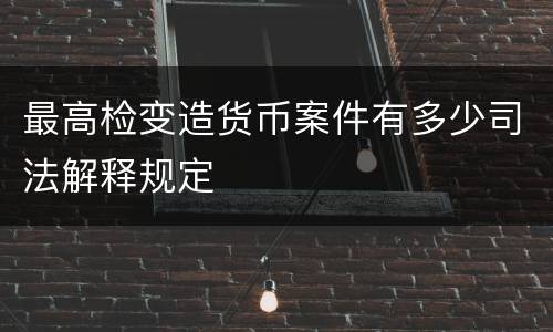 最高检变造货币案件有多少司法解释规定