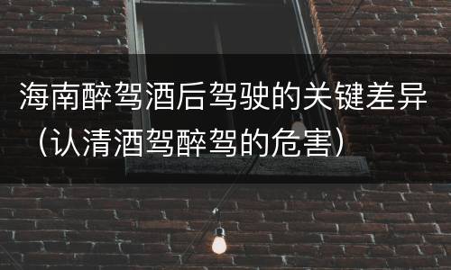 海南醉驾酒后驾驶的关键差异（认清酒驾醉驾的危害）