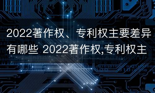 2022著作权、专利权主要差异有哪些 2022著作权,专利权主要差异有哪些呢