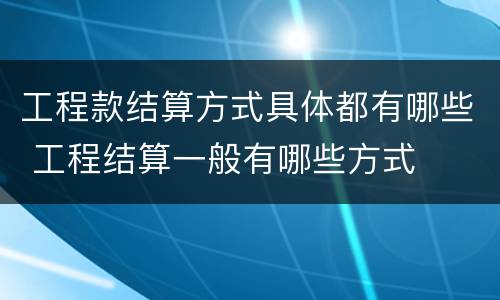 工程款结算方式具体都有哪些 工程结算一般有哪些方式