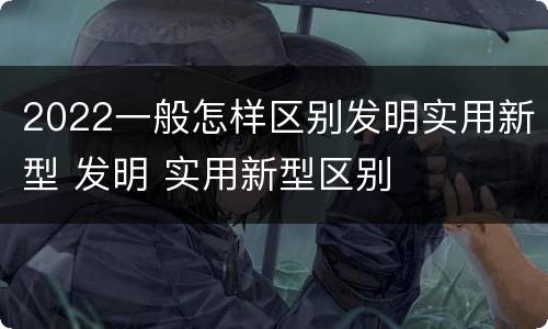 2022一般怎样区别发明实用新型 发明 实用新型区别