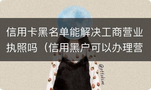 信用卡黑名单能解决工商营业执照吗（信用黑户可以办理营业执照吗）