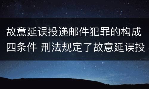故意延误投递邮件犯罪的构成四条件 刑法规定了故意延误投递邮件罪