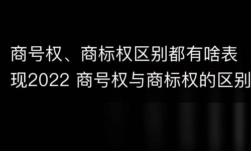 商号权、商标权区别都有啥表现2022 商号权与商标权的区别