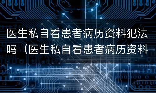 医生私自看患者病历资料犯法吗（医生私自看患者病历资料犯法吗怎么处理）